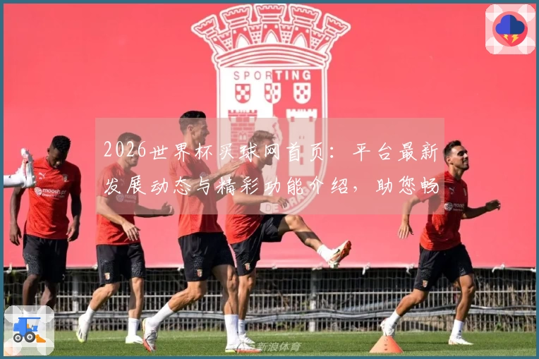 2026世界杯买球网首页：平台最新发展动态与精彩功能介绍，助您畅享体育赛事。