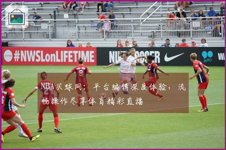 NBA买球网：平台编辑深度体验，流畅操作尽享体育精彩直播