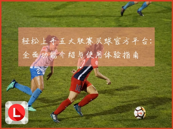 轻松上手五大联赛买球官方平台:全面功能介绍与使用体验指南