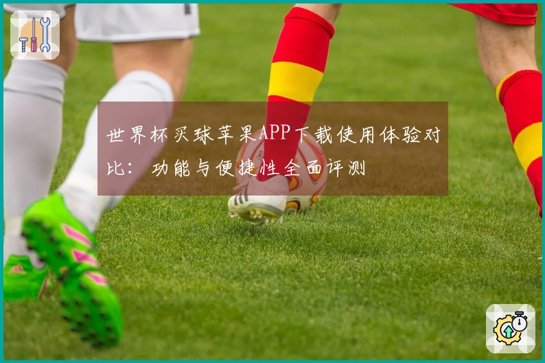 世界杯买球苹果APP下载使用体验对比：功能与便捷性全面评测
